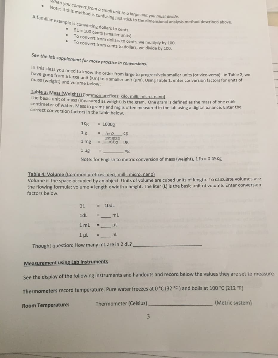 Note: If this method is confusing just stick to the dimensional analysis method described above.
When you convert from g small unit to a large unit you must divieN
A familiar example is converting dollars to cents.
$1 = 100 cents (smaller units)
To convert from dollars to cents, we multiply by 100.
To convert from cents to dollars, we divide by 100.
See the lab supplement for more practice in conversions.
tis class you need to know the order from large to progressively smaller units (or vice-versa). In Table 2, we
nave gone from a large unit (Km) to a smaller unit (um), Using Table 1, enter conversion factors for units of
mass (weight) and volume below:
Table 3: Mass (Weight) (Common prefixes: kilo, milli, micro, nano)
The basic unit of mass (measured as weight) is the gram. One gram is defined as the mass of one cubic
centimeter of water. Mass in grams and mg is often measured in the lab using a digital balance. Enter the
correct conversion factors in the table below.
1Kg
= 1000g
1g
lee
cg
1 mg
1000
ug
1 μg
ng
%3D
Note: for English to metric conversion of mass (weight), 1 lb = 0.45Kg
Table 4: Volume (Common prefixes: deci, milli, micro, nano)
Volume is the space occupied by an object. Units of volume are cubed units of length. To calculate volumes use
the flowing formula: volume = length x width x height. The liter (L) is the basic unit of volume. Enter conversion
factors below.
1L
10dL
1dL
mL
1 mL
μι
1 μL
nL
Thought question: How many mL are in 2 dL?
Measurement using Lab Instruments
See the display of the following instruments and handouts and record below the values they are set to measure.
Thermometers record temperature. Pure water freezes at 0 °C (32 °F ) and boils at 100 °C (212 °F)
(Metric system)
Thermometer (Celsius).
Room Temperature:
3
