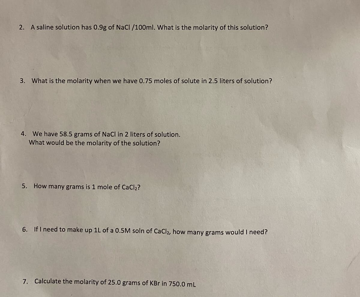 2. A saline solution has 0.9g of NaCl /100ml. What is the molarity of this solution?
3. What is the molarity when we have 0.75 moles of solute in 2.5 liters of solution?
4. We have 58.5 grams of NaCl in 2 liters of solution.
What would be the molarity of the solution?
5. How many grams is 1 mole of CaCl2?
6. IfI need to make up 1L of a 0.5M soln of CaCl2, how many grams would I need?
7. Calculate the molarity of 25.0 grams of KBr in 750.0 mL
