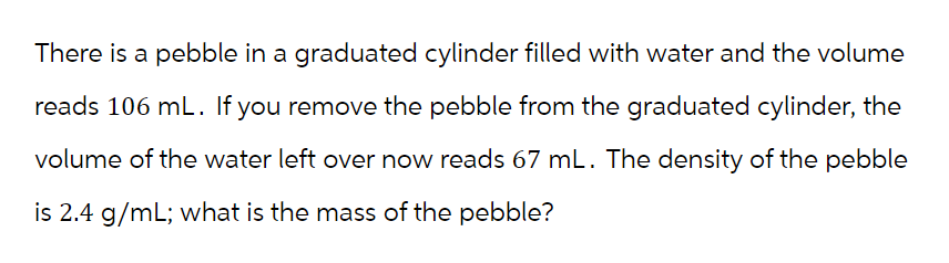 There is a pebble in a graduated cylinder filled with water and the volume
reads 106 mL. If you remove the pebble from the graduated cylinder, the
volume of the water left over now reads 67 mL. The density of the pebble
is 2.4 g/mL; what is the mass of the pebble?