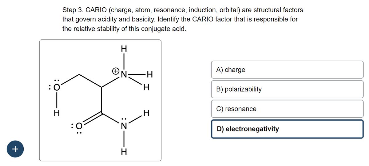 +
O:
H
Step 3. CARIO (charge, atom, resonance, induction, orbital) are structural factors
that govern acidity and basicity. Identify the CARIO factor that is responsible for
the relative stability of this conjugate acid.
O:
+
H
N
-Z:
H
-H
H
H
A) charge
B) polarizability
C) resonance
D) electronegativity