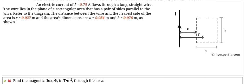 An electric current of I = 0.75 A flows through a long, straight wire.
The wire lies in the plane of a rectangular area that has a pair of sides parallel to the
wire. Refer to the diagram. The distance between the wire and the nearest side of the
area is c = 0.027 m and the area's dimensions are a = 0.054 m and b = 0.076 m, as
I
shown.
a
Otheexpertta.com
Find the magnetic flux, 9, in T•m?, through the area.
