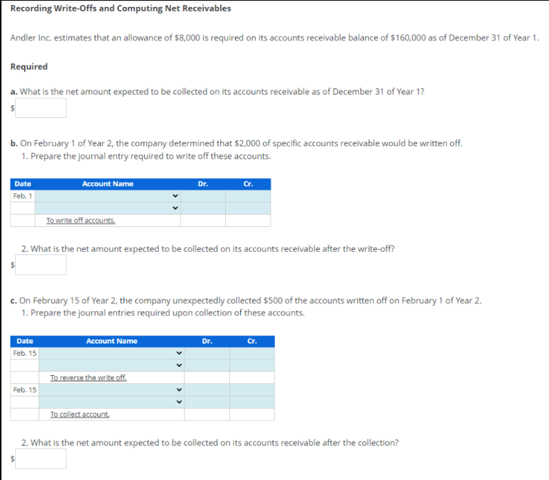 Recording Write-Offs and Computing Net Receivables
Andler Inc. estimates that an allowance of $8,000 is required on its accounts receivable balance of $160,000 as of December 31 of Year 1.
Required
a. What is the net amount expected to be collected on its accounts receivable as of December 31 of Year 1?
b. On February 1 of Year 2, the company determined that $2,000 of specific accounts receivable would be written off.
1. Prepare the journal entry required to write off these accounts.
Date
Feb. 1
Account Name
Date
Feb. 15
To write off accounts.
Feb. 15
2. What is the net amount expected to be collected on its accounts receivable after the write-off?
c. On February 15 of Year 2, the company unexpectedly collected $500 of the accounts written off on February 1 of Year 2.
1. Prepare the journal entries required upon collection of these accounts.
Account Name
Dr.
To reverse the write off.
To collect account.
Cr.
Dr.
Cr.
2. What is the net amount expected to be collected on its accounts receivable after the collection?