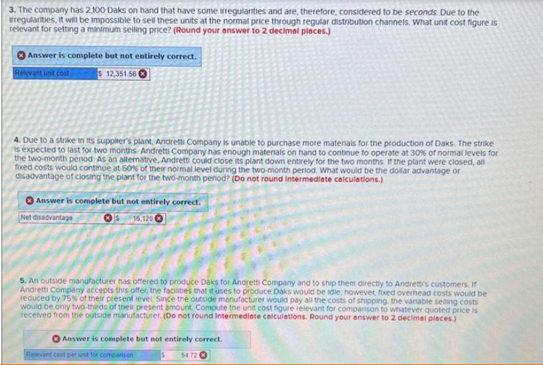 3. The company has 2,100 Daks on hand that have some irregularities and are, therefore, considered to be seconds. Due to the
irregularities, it will be impossible to sell these units at the normal price through regular distribution channels. What unit cost figure is
relevant for setting a minimum selling price? (Round your answer to 2 decimal places.)
Answer is complete but not entirely correct.
Relevant unit cost
$ 12,351 560
4. Due to a strike in its supplier's plant, Andretti Company is unable to purchase more materials for the production of Daks. The strike
is expected to last for two months Andretti Company has enough materials on hand to continue to operate at 30% of normal levels for
the two-month period. As an alternative, Andretti could close its plant down entirely for the two months. If the plant were closed, all
fixed costs would continue at 50% of their normal level during the two-month period. What would be the dollar advantage or
disadvantage of closing the plant for the two-month period? (Do not round Intermediate calculations.)
Answer is complete but not entirely correct.
Net disadvantage
16,120 C
5. An outside manufacturer has offered to produce Daks for Andretti Company and to ship them directly to Andretti's customers. If
Andretti Company accepts this offer, the facilities that it uses to produce Daks would be idle; however, fixed overhead costs would be
reduced by 75% of their present level Since the outside manufacturer would pay all the costs of shipping, the variable selling costs
would be only two-thirds of their present amount Compute the unit cost figure relevant for comparison to whatever quoted price is
received from the outside manufacturer. (Do not round Intermediate calculations. Round your answer to 2 decimal places.)
Answer is complete but not entirely correct.
5 54.72
Relevant cost per unit for comparison