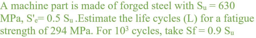 A machine part is made of forged steel with Su = 630
MPa, S'-= 0.5 Su .Estimate the life cycles (L) for a fatigue
strength of 294 MPa. For 103 cycles, take Sf=0.9 Su
