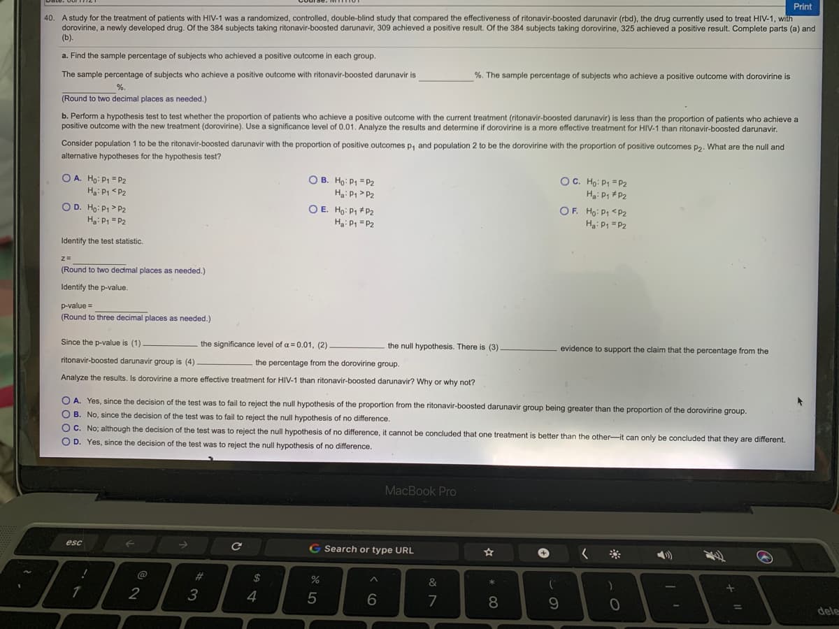 Print
40. A study for the treatment of patients with HIV-1 was a randomized, controlled, double-blind study that compared the effectiveness of ritonavir-boosted darunavir (rbd), the drug currently used to treat HIV-1, with
dorovirine, a newly developed drug. Of the 384 subjects taking ritonavir-boosted darunavir, 309 achieved a positive result. Of the 384 subjects taking dorovirine, 325 achieved a positive result. Complete parts (a) and
(b).
a. Find the sample percentage of subjects who achieved a positive outcome in each group.
The sample percentage of subjects who achieve a positive outcome with ritonavir-boosted darunavir is
%. The sample percentage of subjects who achieve a positive outcome with dorovirine is
%.
(Round to two decimal places as needed.)
b. Perform a hypothesis test to test whether the proportion of patients who achieve a positive outcome with the current treatment (ritonavir-boosted darunavir) is less than the proportion of patients who achieve a
positive outcome with the new treatment (dorovirine). Use a significance level of 0.01. Analyze the results and determine if dorovirine is a more effective treatment for HIV-1 than ritonavir-boosted darunavir,
Consider population 1 to be the ritonavir-boosted darunavir with the proportion of positive outcomes p, and population 2 to be the dorovirine with the proportion of positive outcomes p2. What are the null and
alternative hypotheses for the hypothesis test?
O A. Ho: P1 = P2
Ha: P1 <P2
O B. Ho: P1 = P2
H: P, > P2
OC. Ho: P1 = P2
Ha: P1 #P2
O D. Ho: P1 > P2
Ha: P1 = P2
O E. Ho: P1 * P2
Hạ: P1 =P2
OF. Ho: P1 <P2
Ha: P1 =P2
Identify the test statistic.
(Round to two decimal places as needed.)
Identify the p-value.
p-value =
(Round to three decimal places as needed.)
Since the p-value is (1)
the significance level of a = 0.01, (2)
the null hypothesis. There is (3)
evidence to support the claim that the percentage from the
ritonavir-boosted darunavir group is (4).
the percentage from the dorovirine group.
Analyze the results. Is dorovirine a more effective treatment for HIV-1 than ritonavir-boosted darunavir? Why or why not?
O A. Yes, since the decision of the test was to fail to reject the null hypothesis of the proportion from the ritonavir-boosted darunavir group being greater than the proportion of the dorovirine group.
O B. No, since the decision of the test was to fail to reject the null hypothesis of no difference.
OC. No; although the decision of the test was to reject the null hypothesis of no difference, it cannot be concluded that one treatment is better than the other-it can only be concluded that they are different.
O D. Yes, since the decision of the test was to reject the null hypothesis of no difference.
MacBook Pro
esc
G Search or type URL
@
#3
2$
%
&
2
3
4
7
8
9.
dele
LO
