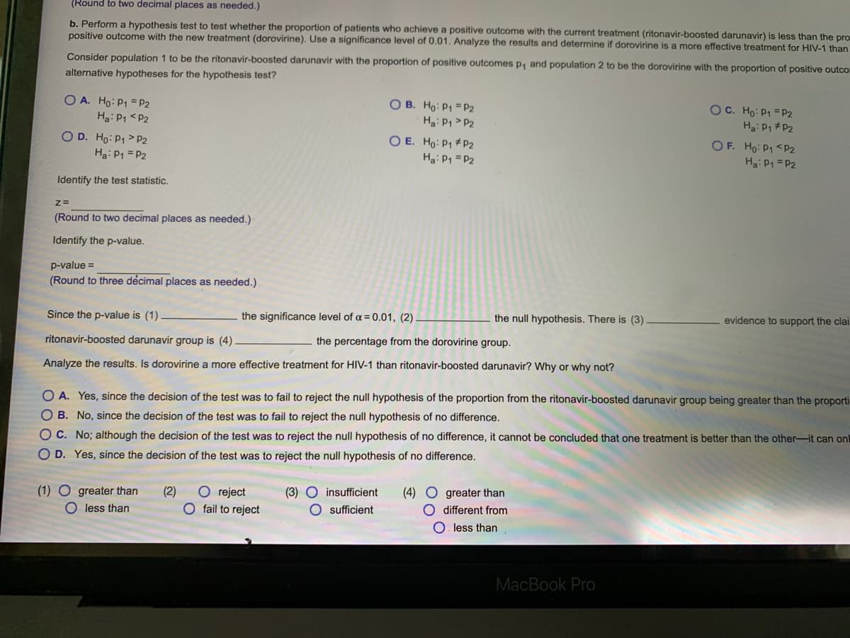 (Round to two decimal places as needed.)
b. Perform a hypothesis test to test whether the proportion of patients who achieve a positive outcome with the current treatment (ritonavir-boosted darunavir) is less than the pro
positive outcome with the new treatment (dorovirine). Use a significance level of 0.01. Analyze the results and determine if dorovirine is a more effective treatment for HIV-1 than
Consider population 1 to be the ritonavir-boosted darunavir with the proportion of positive outcomes p, and population 2 to be the dorovirine with the proportion of positive outco
alternative hypotheses for the hypothesis test?
O A. Ho: P1 = P2
Ha: P1 <P2
O D. Ho: P1 > P2
Ha: P1 = P2
O B. Ho: P1 = P2
Ha: P1 > P2
O E. Ho: P1 # P2
OC. Ho: P1 = P2
Ha: P1 #P2
OF. Ho: P1 <P2
Hg: P1 =P2
Ha: P1 = P2
Identify the test statistic.
z=
(Round to two decimal places as needed.)
Identify the p-value.
p-value =
(Round to three décimal places as needed.)
Since the p-value is (1)
the significance level of a = 0.01, (2)
the null hypothesis. There is (3).
evidence to support the clai
ritonavir-boosted darunavir group is (4)
the percentage from the dorovirine group.
Analyze the results. Is dorovirine a more effective treatment for HIV-1 than ritonavir-boosted darunavir? Why or why not?
O A. Yes, since the decision of the test was to fail to reject the null hypothesis of the proportion from the ritonavir-boosted darunavir group being greater than the proporti
O B. No, since the decision of the test was to fail to reject the null hypothesis of no difference.
O C. No; although the decision of the test was to reject the null hypothesis of no difference, it cannot be concluded that one treatment is better than the other-it can on
O D. Yes, since the decision of the test was to reject the null hypothesis of no difference.
(1) O greater than
O less than
O reject
O fail to reject
(2)
(3) O insufficient
O sufficient
(4) O greater than
O different from
O. less than
MacBook Pro
