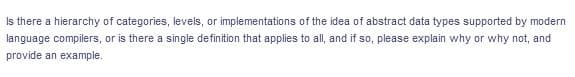 Is there a hierarchy of categories, levels, or implementations of the idea of abstract data types supported by modern
language compilers, or is there a single definition that applies to all, and if so, please explain why or why not, and
provide an example.
