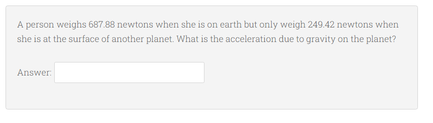 A person weighs 687.88 newtons when she is on earth but only weigh 249.42 newtons when
she is at the surface of another planet. What is the acceleration due to gravity on the planet?
Answer:
