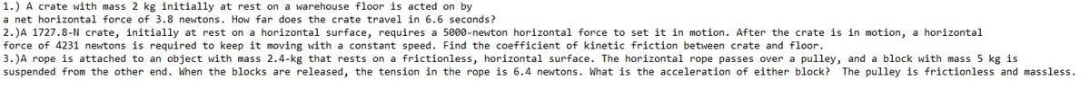 1.) A crate with mass 2 kg initially at rest on a warehouse floor is acted on by
a net horizontal force of 3.8 newtons. How far does the crate travel in 6.6 seconds?
2. )A 1727.8-N crate, initially at rest on a horizontal surface, requires a 5000-newton horizontal force to set it in motion. After the crate is in motion, a horizontal
force of 4231 newtons is required to keep it moving with a constant speed. Find the coefficient of kinetic friction between crate and floor.
3. )A rope is attached to an object with mass 2.4-kg that rests on a frictionless, horizontal surface. The horizontal rope passes over a pulley, and a block with mass 5 kg is
suspended from the other end. When the blocks are released, the tension in the rope is 6.4 newtons. What is the acceleration of either block? The pulley is frictionless and massless.
