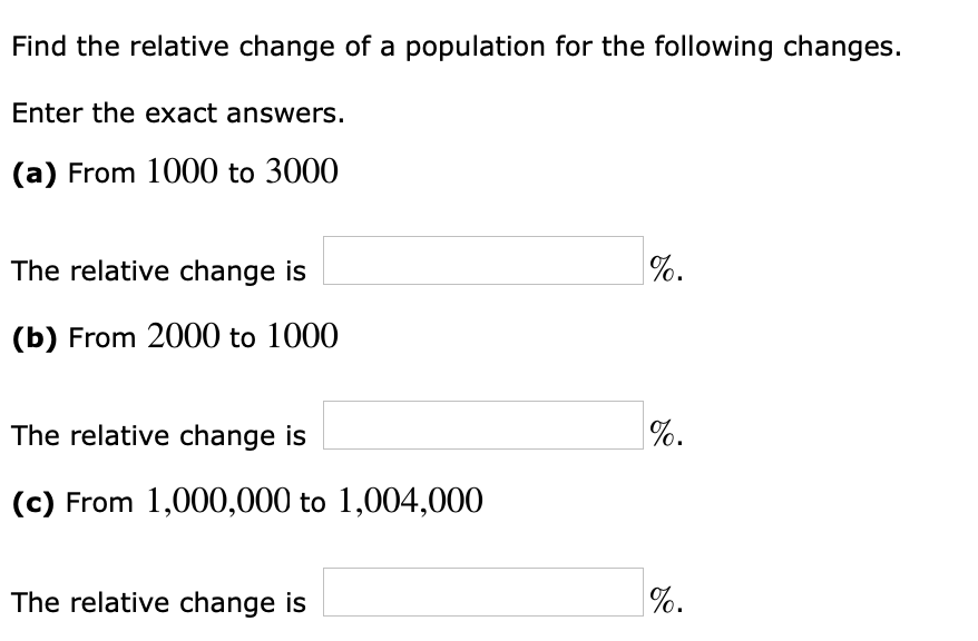 Find the relative change of a population for the following changes.
Enter the exact answers.
(a) From 1000 to 3000
The relative change is
%.
(b) From 2000 to 1000
The relative change is
%.
(c) From 1,000,000 to 1,004,000
The relative change is
|%.
