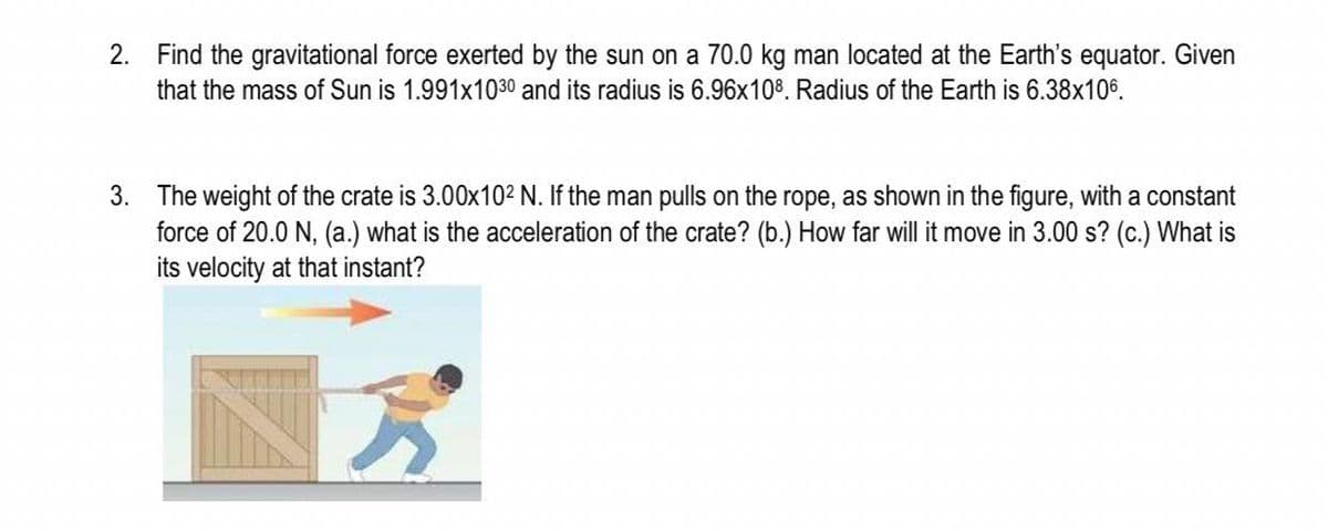 2. Find the gravitational force exerted by the sun on a 70.0 kg man located at the Earth's equator. Given
that the mass of Sun is 1.991x1030 and its radius is 6.96x108. Radius of the Earth is 6.38x106.
3. The weight of the crate is 3.00x10² N. If the man pulls on the rope, as shown in the figure, with a constant
force of 20.0 N, (a.) what is the acceleration of the crate? (b.) How far will it move in 3.00 s? (c.) What is
its velocity at that instant?