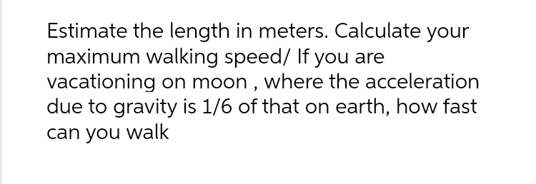 Estimate the length in meters. Calculate your
maximum walking speed/ If you are
vacationing on moon, where the acceleration
due to gravity is 1/6 of that on earth, how fast
can you walk