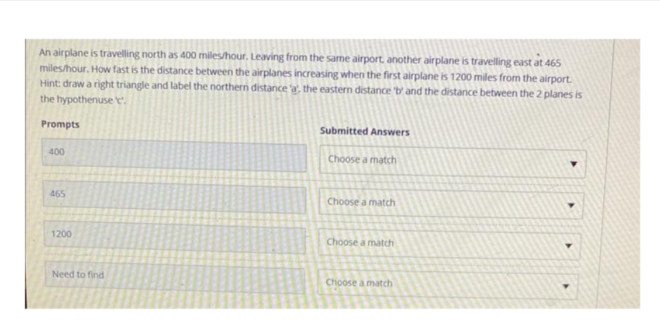 An airplane is travelling north as 400 miles/hour. Leaving from the same airport, another airplane is travelling east at 465
miles/hour. How fast is the distance between the airplanes increasing when the first airplane is 1200 miles from the airport.
Hint: draw a right triangle and label the northern distance 'a', the eastern distance 'b' and the distance between the 2 planes is
the hypothenuse 'c'.
Prompts
400
465
1200
Need to find
Submitted Answers
Choose a match
Choose a match
Choose a match
Choose a match