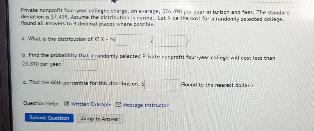 Private nonprofit four-year colleges charge, on average, $26,490 per year in tuition and fees. The standard
deviation is $7,419. Assume the distribution is normal. Let X be the cost for a randomly selected college.
Round all answers to 4 decimal places where possible.
a. What is the distribution of X? X - NO
b. Find the probability that a randomly selected Private nonprofit four-year college will cost less than
23,810 per year.
c. Find the 60th percentile for this distribution. $
Question Help: Written Example Message instructor
Submit Question Jump to Answer
(Round to the nearest dollar.)