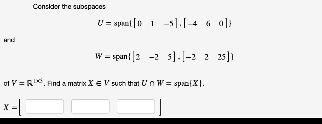 and
Consider the subspaces
X =
U = span{ [01-5],[−4 6 0]}
W =
span{ [225],[-2 2 25]}
of V = R¹X3. Find a matrix X E V such that Un W = span{X}.
1x3