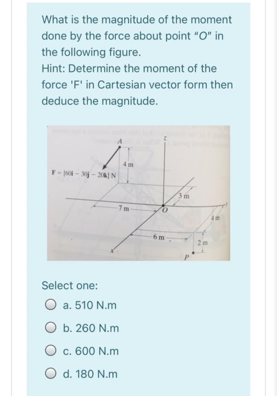 What is the magnitude of the moment
done by the force about point "O" in
the following figure.
Hint: Determine the moment of the
force 'F' in Cartesian vector form then
deduce the magnitude.
4 m
F= (60i – 30j – 20k} N
3 m
7 m
4 m
6 m
2 m
Select one:
O a. 510 N.m
O b. 260 N.m
O c. 600 N.m
O d. 180 N.m
