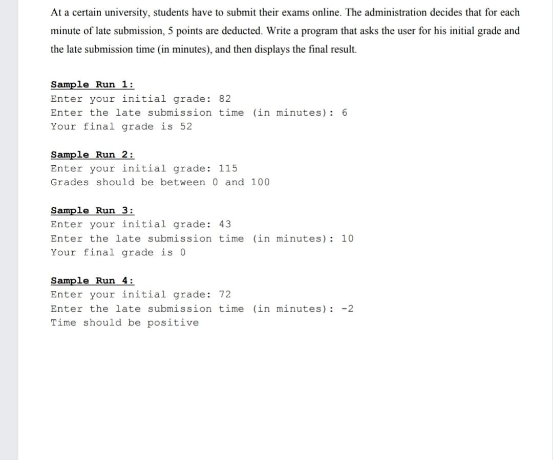 At a certain university, students have to submit their exams online. The administration decides that for each
minute of late submission, 5 points are deducted. Write a program that asks the user for his initial grade and
the late submission time (in minutes), and then displays the final result.
Sample Run 1:
Enter your initial grade: 82
Enter the late submission time (in minutes): 6
Your final grade is 52
Sample Run 2:
Enter your initial grade: 115
Grades should be between 0 and 100
Sample Run 3:
Enter your initial grade: 43
Enter the late submission time (in minutes): 10
Your final grade is 0
Sample Run 4:
Enter your initial grade: 72
Enter the late submission time (in minutes): -2
Time should be positive
