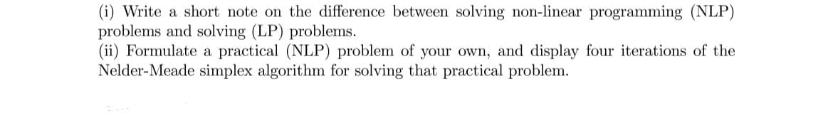 (i) Write a short note on the difference between solving non-linear programming (NLP)
problems and solving (LP) problems.
(ii) Formulate a practical (NLP) problem of your own, and display four iterations of the
Nelder-Meade simplex algorithm for solving that practical problem.
