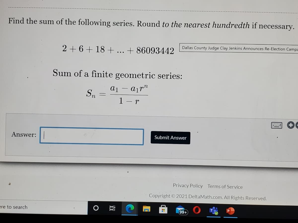 Find the sum of the following series. Round to the nearest hundredth if necessary.
Dallas County Judge Clay Jenkins Announces Re-Election Campa
2 + 6 + 18 + ... + 86093442
Sum of a finite geometric series:
1 - r
Answer:|
Submit Answer
Privacy Policy Terms of Service
Copyright © 2021 DeltaMath.com. All Rights Reserved.
ere to search
99+
關
近
