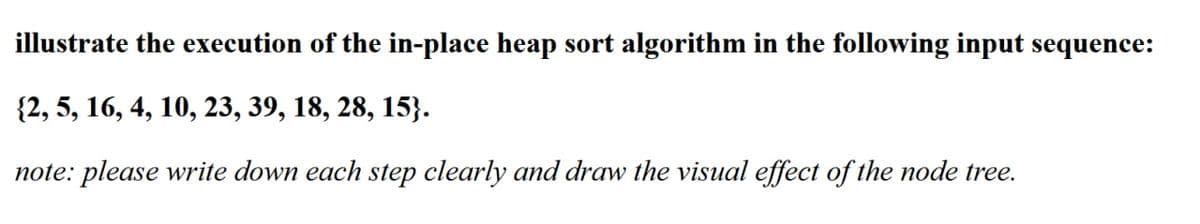 illustrate the execution of the in-place heap sort algorithm in the following input sequence:
{2, 5, 16, 4, 10, 23, 39, 18, 28, 15}.
note: please write down each step clearly and draw the visual effect of the node tree.
