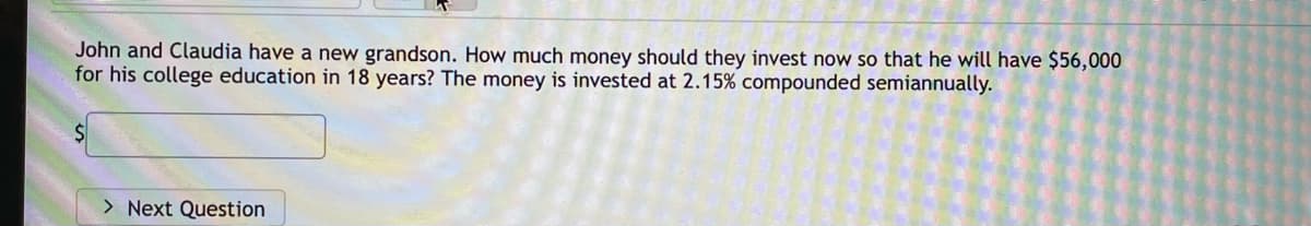 John and Claudia have a new grandson. How much money should they invest now so that he will have $56,000
for his college education in 18 years? The money is invested at 2.15% compounded semiannually.
> Next Question
