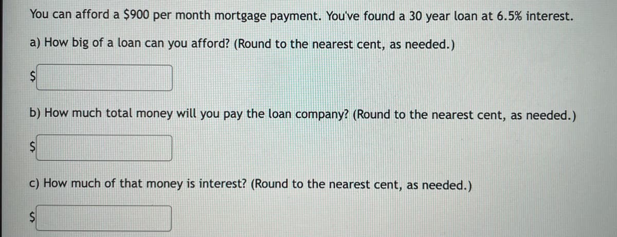 You can afford a $900 per month mortgage payment. You've found a 30 year loan at 6.5% interest.
a) How big of a loan can you afford? (Round to the nearest cent, as needed.)
b) How much total money will you pay the loan company? (Round to the nearest cent, as needed.)
c) How much of that money is interest? (Round to the nearest cent, as needed.)
