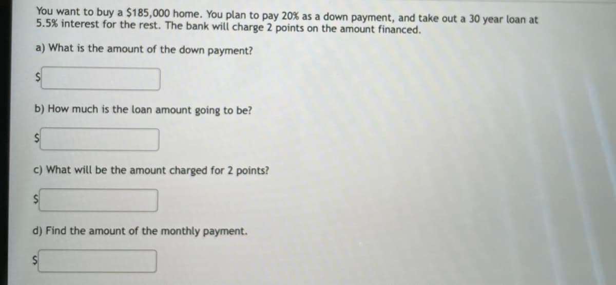 You want to buy a $185,000 home. You plan to pay 20% as a down payment, and take out a 30 year loan at
5.5% interest for the rest. The bank will charge 2 points on the amount financed.
a) What is the amount of the down payment?
b) How much is the loan amount going to be?
c) What will be the amount charged for 2 points?
d) Find the amount of the monthly payment.
