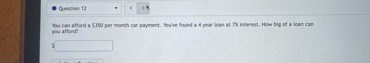 • Question 12
く
>ト
You can afford a $350 per month car payment. You've found a 4 year loan at 7% interest. How big of a loan can
you afford?
