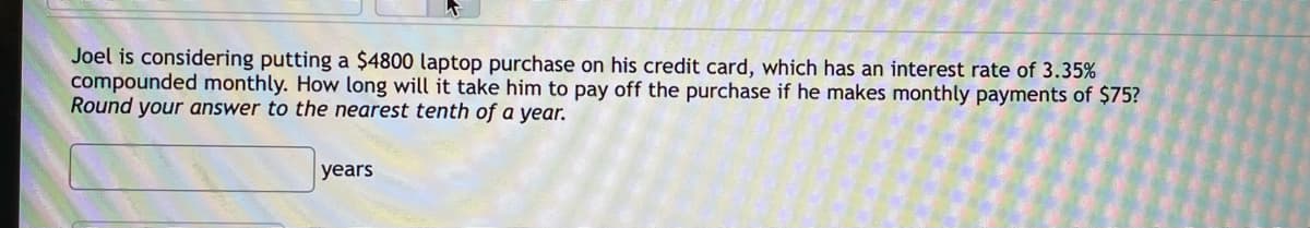 Joel is considering putting a $4800 laptop purchase on his credit card, which has an interest rate of 3.35%
compounded monthly. How long will it take him to pay off the purchase if he makes monthly payments of $75?
Round your answer to the nearest tenth of a year.
years
