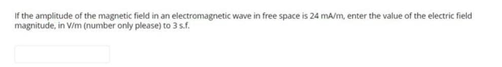 If the amplitude of the magnetic field in an electromagnetic wave in free space is 24 mA/m, enter the value of the electric field
magnitude, in V/m (number only please) to 3 s.f.
