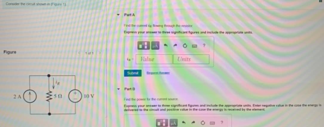 Consider the circuit shown in (Figure 1).
• Part A
Find the curent ig flowing through the resistor
Express your answer to three significant figures and include the appropriate units.
* O B ?
Figure
1 of 1
Value
Units
Submit
Reguest Answer
Part B
2A(1)
10 V
50
Find the power for the current source
Express your answer to three significant figures and include the appropriate units. Enter negative value in the case the energy is
delivered to the circuit and positive value in the case the energy is received by the element.
