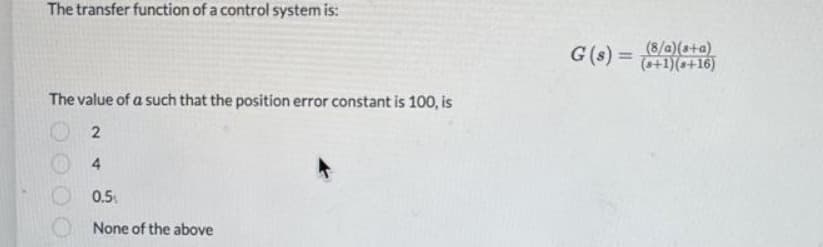 The transfer function of a control system is:
G(s) =
(8/a)(s+a)
(++1)(a+16)
%3D
The value of a such that the position error constant is 100, is
4.
0.5
None of the above
