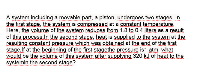 A system including a movable part, a piston, undergoes two stages. In
the first stage, the system is compressed at a constant temperature.
Here, the volume of the system reduces from 1.8 to 0.4 liters as a result
of this process.In the second stage, heat is supplied to the system at the
resulting constant pressure which was obtained at the end of the first
stage.If at the beginning of the first stagethe pressure is1 atm, what
would be the volume of this system after supplying 320 kJ of heat to the
systemin the second stage?
www
