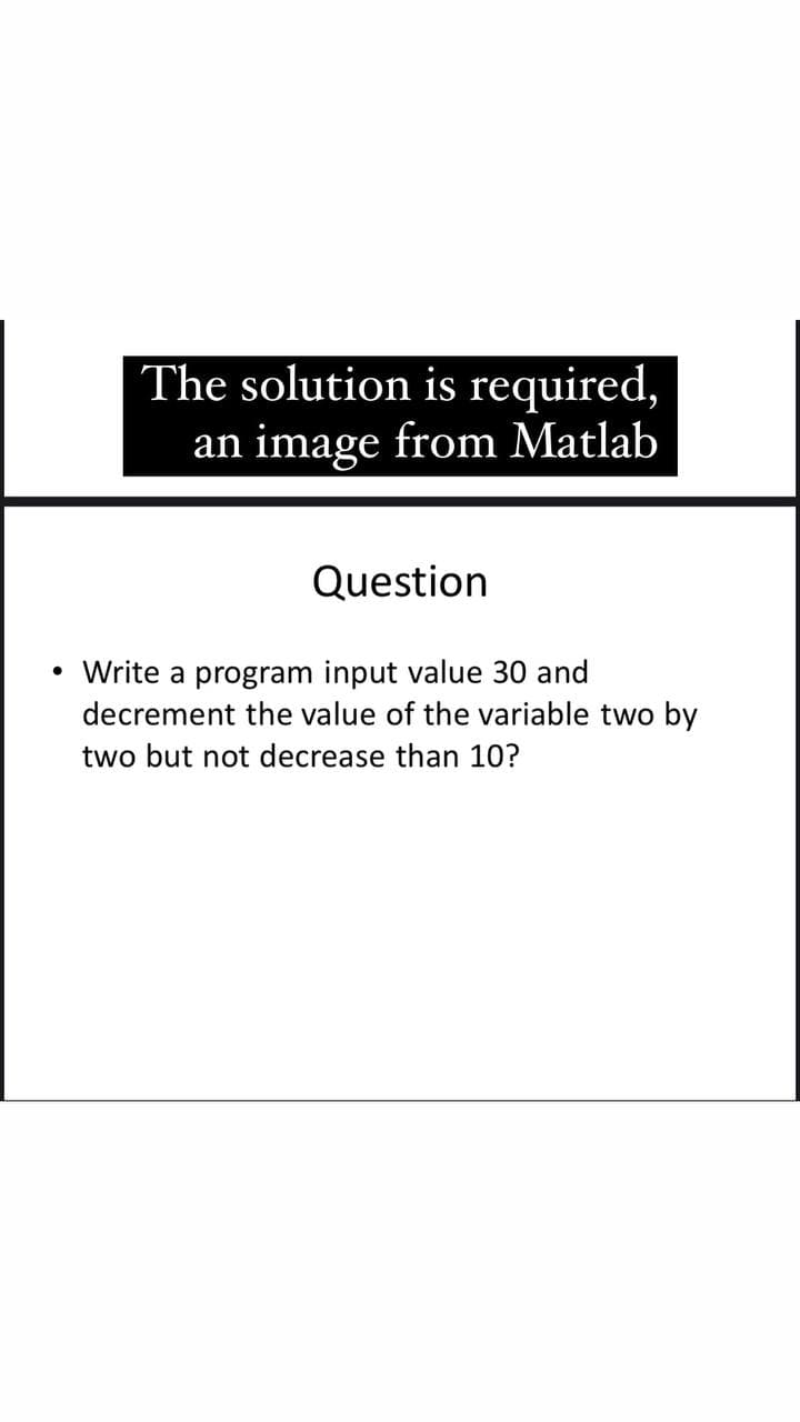 The solution is required,
an image from Matlab
Question
Write a program input value 30 and
decrement the value of the variable two by
two but not decrease than 10?
