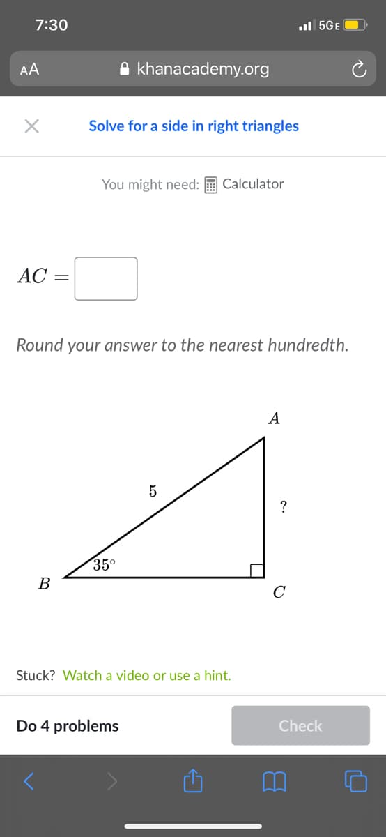 7:30
ul 5GE O
AA
A khanacademy.org
Solve for a side in right triangles
You might need:
Calculator
AC =
Round your answer to the nearest hundredth.
A
35°
В
Stuck? Watch a video or use a hint.
Do 4 problems
Check
