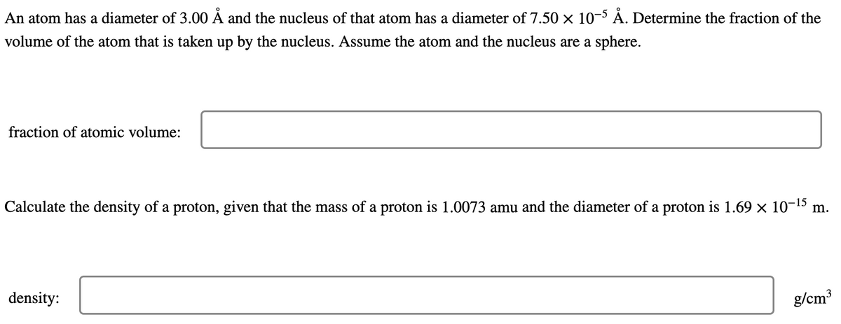 An atom has a diameter of 3.00 Å and the nucleus of that atom has a diameter of 7.50 × 10-5 Å. Determine the fraction of the
volume of the atom that is taken up by the nucleus. Assume the atom and the nucleus are a sphere.
fraction of atomic volume:
Calculate the density of a proton, given that the mass of a proton is 1.0073 amu and the diameter of a proton is 1.69 × 10-¹5 m.
density:
g/cm³