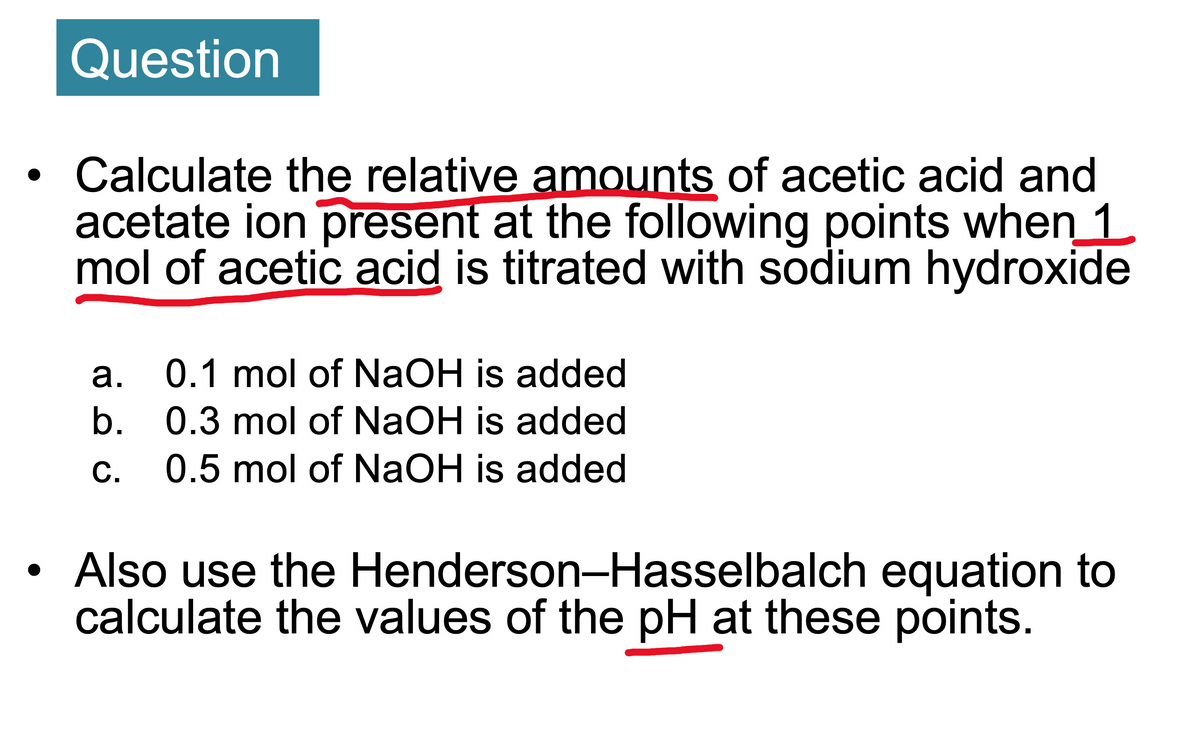 ### Question

- **Calculate the relative amounts of acetic acid and acetate ion present at the following points when 1 mol of acetic acid is titrated with sodium hydroxide**
  - a. 0.1 mol of NaOH is added
  - b. 0.3 mol of NaOH is added
  - c. 0.5 mol of NaOH is added

- **Also use the Henderson–Hasselbalch equation to calculate the values of the pH at these points.**