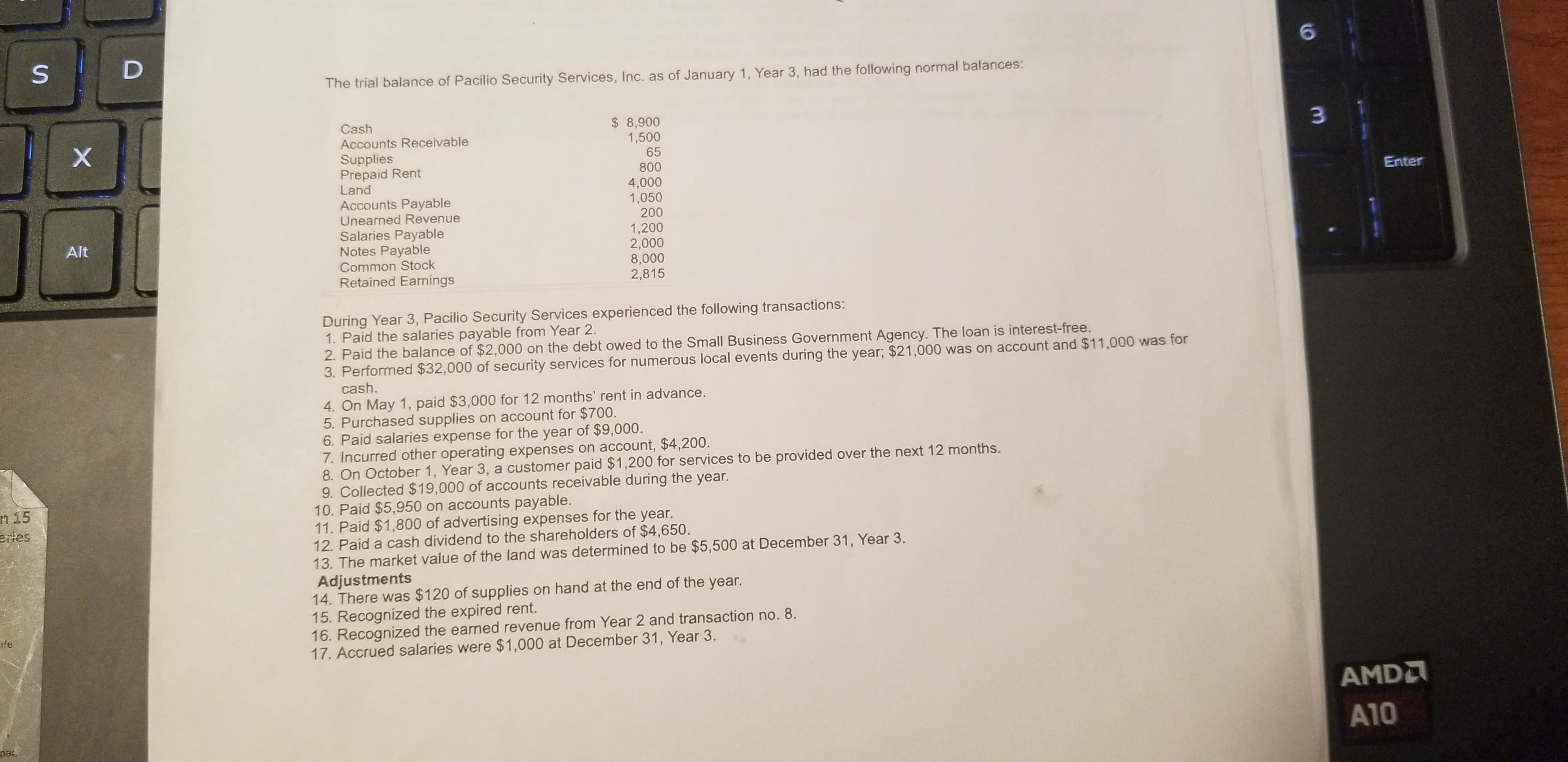 The trial balance of Pacilio Security Services, Inc. as of January 1, Year 3, had the following normal balances:
Cash
$ 8,900
1,500
3.
Accounts Receivable
Supplies
Prepaid Rent
Land
65
800
4,000
1,050
200
Enter
Accounts Payable
Unearned Revenue
Salaries Payable
Notes Payable
Common Stock
Retained Earnings
1,200
2,000
8,000
2,815
Alt
During Year 3, Pacilio Security Services experienced the following transactions:
1. Paid the salaries payable from Year 2.
2. Paid the balance of $2,000 on the debt owed to the Small Business Government Agency. The loan is interest-free.
3. Performed $32,000 of security services for numerous local events during the year; $21,000 was on account and $11,000 was for
cash.
4. On May 1, paid $3,000 for 12 months' rent in advance.
5. Purchased supplies on account for $700.
6. Paid salaries expense for the year of $9,000.
7. Incurred other operating expenses on account, $4,200.
8. On October 1, Year 3, a customer paid $1,200 for services to be provided over the next 12 months.
9. Collected $19,000 of accounts receivable during the year.
10. Paid $5,950 on accounts payable.
11. Paid $1,800 of advertising expenses for the year.
12. Paid a cash dividend to the shareholders of $4,650.
13. The market value of the land was determined to be $5,500 at December 31, Year 3.
Adjustments
14. There was $120 of supplies on hand at the end of the year.
15. Recognized the expired rent.
16. Recognized the earned revenue from Year 2 and transaction no. 8.
17. Accrued salaries were $1,000 at December 31, Year 3.
n 15
eries
ife
AMDA
A10
