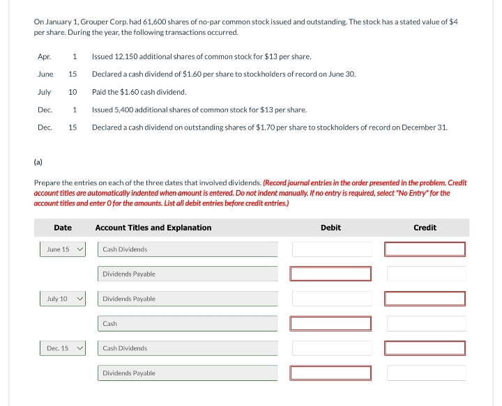 On January 1, Grouper Corp. had 61,600 shares of no-par common stock issued and outstanding. The stock has a stated value of $4
per share. During the year, the following transactions occurred.
Apr.
1
Issued 12,150 additional shares of common stock for $13 per share.
June
15
Declared a cash dividend of $1.60 per share to stockholders of record on June 30.
July
10
Paid the $1.60 cash dividend.
Dec.
1
Issued 5,400 additional shares of common stock for $13 per share.
Dec.
15
Declared a cash dividend on outstanding shares of $1.70 per share to stockholders of record on December 31.
(a)
Prepare the entries on each of the three dates that involved dividends. (Record journal entries in the order presented in the problem. Credit
account titles are automatically indented when amount is entered. Do not indent manually. If no entry is required, select "No Entry" for the
account titles and enter O for the amounts. List all debit entries before credit entries.)
Date
Account Titles and Explanation
June 15
Cash Dividends
Dividends Payable
July 10
Dividends Payable
Cash
Dec. 15
Cash Dividends
Dividends Payable
Debit
Credit