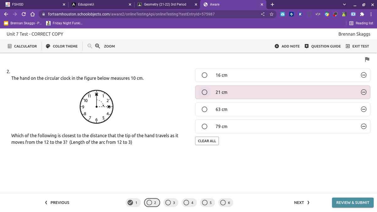 FSHISD
A EduspireUi
A Geometry (21-22) 3rd Period
O Aware
A fortsamhouston.schoolobjects.com/aware2/onlineTestingApi/onlineTesting?testEntryld=575987
K
Brennan Skaggs - .
2 Friday Night Funki.
E Reading list
Unit 7 Test - CORRECT COPY
Brennan Skaggs
E CALCULATOR
O COLOR THEME
Q Q ZOOM
+ ADD NOTE
+ QUESTION GUIDE
5 EXIT TEST
2.
16 cm
The hand on the circular clock in the figure below measures 10 cm.
21 cm
11
10
63 сm
6
5.
79 cm
Which of the following is closest to the distance that the tip of the hand travels as it
CLEAR ALL
moves from the 12 to the 3? (Length of the arc from 12 to 3)
( PREVIOUS
O 2
O 6
NEXT >
REVIEW & SUBMIT
5
