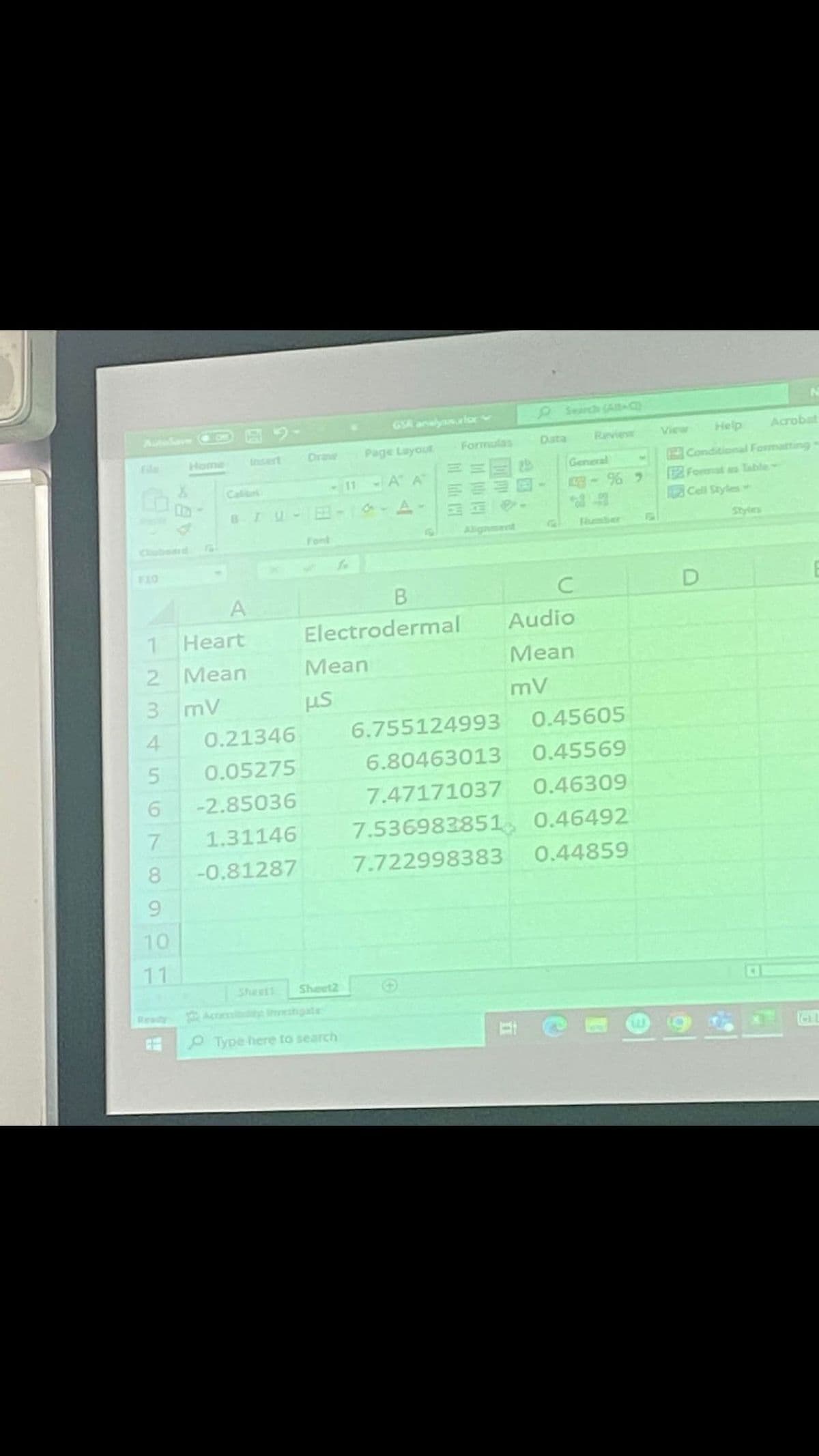 A
1
2
3 mV
4
5
6
7
8
9
10
11
Heart
Mean
0.21346
0.05275
-2.85036
1.31146
-0.81287
Draw
Font
11
Sheett Sheet2
B
Electrodermal
Mean
μs
Type here to search
GSR analyssor
Page Layout
- A A
1-A-
Formulas
18
Review
General
1-%9
C
Audio
Mean
mV
6.755124993
0.45605
6.80463013
0.45569
7.47171037
0.46309
7.536983851 0.46492
7.722998383
0.44859
Help
Conditional Formatting
Format as Table
Cell Styles
View
Acrobat
D
TOLL