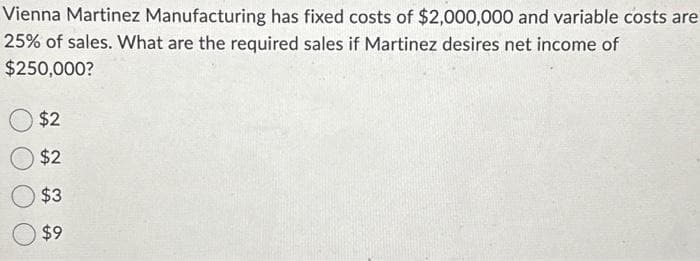 Vienna Martinez Manufacturing has fixed costs of $2,000,000 and variable costs are
25% of sales. What are the required sales if Martinez desires net income of
$250,000?
$2
$2
$3
$9