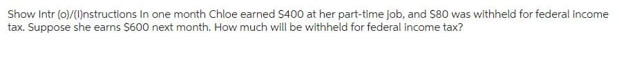 Show Intr (o)/(I)nstructions In one month Chloe earned $400 at her part-time job, and $80 was withheld for federal income
tax. Suppose she earns $600 next month. How much will be withheld for federal income tax?