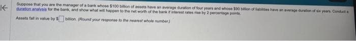 K
Suppose that you are the manager of a bank whose $100 billion of assets have an average duration of four years and whose $90 billion of liabilities have an average duration of six years Conduct a
duration analysis for the bank, and show what will happen to the net worth of the bank if interest rates rise by 2 percentage points.
Assets fall in value by $ billion. (Round your response to the nearest whole number)