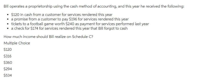 Bill operates a proprietorship using the cash method of accounting, and this year he received the following:
• $120 in cash from a customer for services rendered this year
• a promise from a customer to pay $196 for services rendered this year
• tickets to a football game worth $240 as payment for services performed last year
• a check for $174 for services rendered this year that Bill forgot to cash
How much income should Bill realize on Schedule C?
Multiple Choice
$120
$316
$360
$294
$534