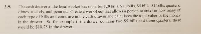 2-9.
The cash drawer at the local market has room for $20 bills, $10 bills, $5 bills, $1 bills, quarters,
dimes, nickels, and pennies. Create a worksheet that allows a person to enter in how many of
each type of bills and coins are in the cash drawer and calculates the total value of the money
in the drawer. So for example if the drawer contains two $5 bills and three quarters, there
would be $10.75 in the drawer.