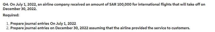 Q4. On July 1, 2022, an airline company received an amount of SAR 100,000 for international flights that will take off on
December 30, 2022.
Required:
1. Prepare journal entries On July 1, 2022
2. Prepare journal entries on December 30, 2022 assuming that the airline provided the service to customers.