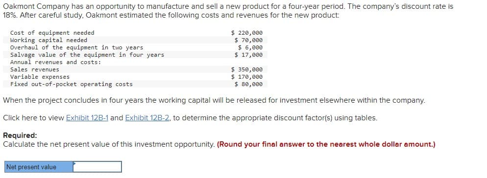 Oakmont Company has an opportunity to manufacture and sell a new product for a four-year period. The company's discount rate is
18%. After careful study, Oakmont estimated the following costs and revenues for the new product:
Cost of equipment needed
Working capital needed
Overhaul of the equipment in two years
Salvage value of the equipment in four years
Annual revenues and costs:
Sales revenues
$ 220,000
$70,000
$ 6,000
$ 17,000
$ 350,000
$ 170,000
Variable expenses
Fixed out-of-pocket operating costs
$ 80,000
When the project concludes in four years the working capital will be released for investment elsewhere within the company.
Click here to view Exhibit 12B-1 and Exhibit 12B-2, to determine the appropriate discount factor(s) using tables.
Required:
Calculate the net present value of this investment opportunity. (Round your final answer to the nearest whole dollar amount.)
Net present value