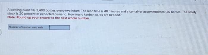 A bottling plant fills 2,400 bottles every two hours. The lead time is 40 minutes and a container accommodates 130 bottles. The safety
stock is 20 percent of expected demand. How many kanban cards are needed?
Note: Round up your answer to the next whole number.
Number of kanban card sets
