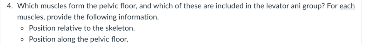 4. Which muscles form the pelvic floor, and which of these are included in the levator ani group? For each
muscles, provide the following information.
o Position relative to the skeleton.
o Position along the pelvic floor.
